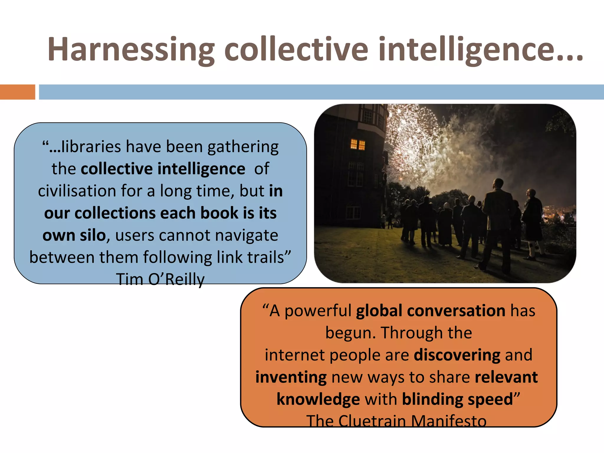 Harnessing collective intelligence...   “ ...l ibraries have been gathering the  collective intelligence   of civilisation for a long time, but  in our collections each book is its own silo , users cannot navigate between them following link trails”  Tim O’Reilly “ A powerful  global conversation  has begun. Through the internet people are  discovering  and  inventing  new ways to share  relevant  knowledge  with  blinding speed ” The Cluetrain Manifesto  
