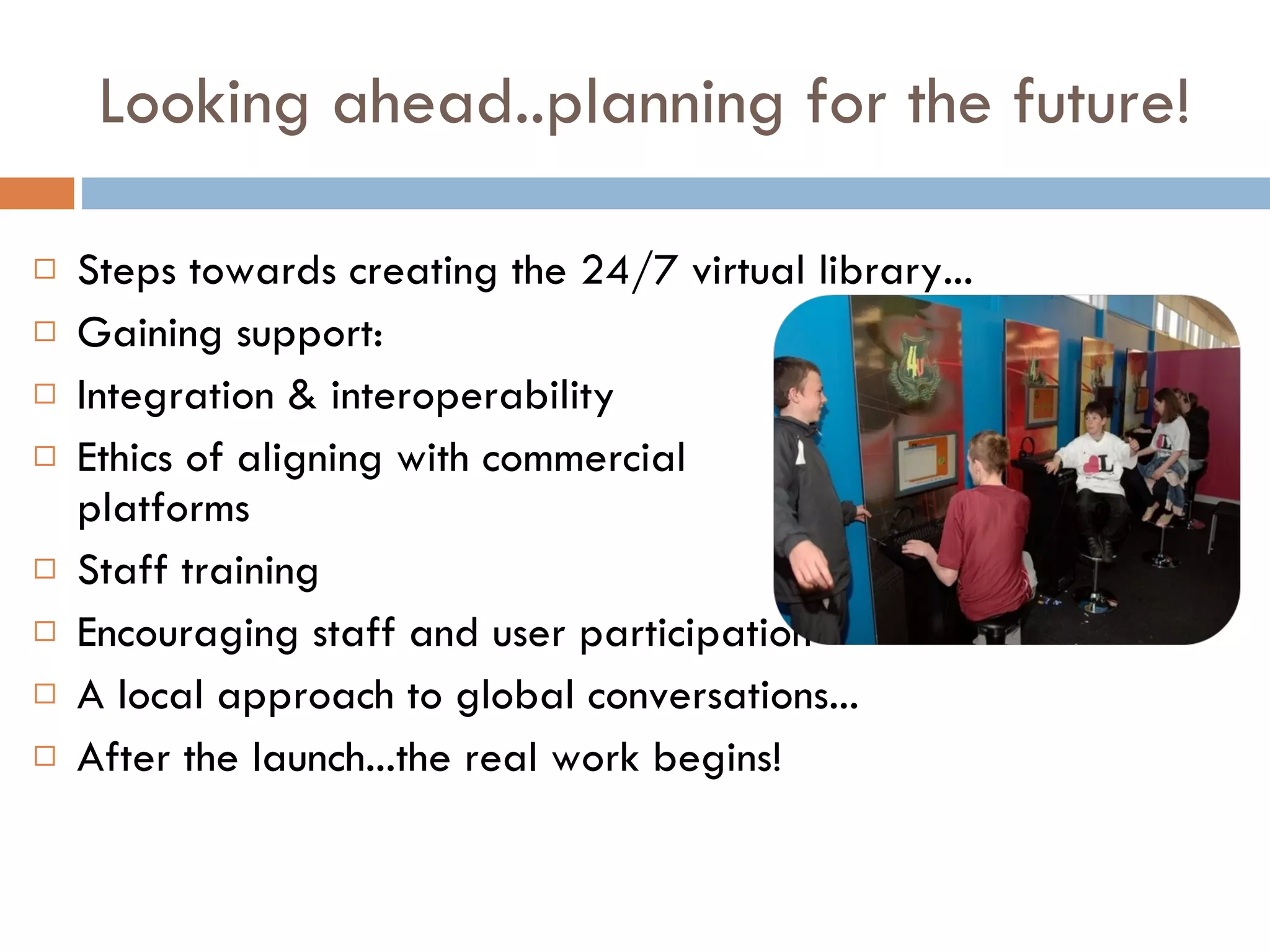 Looking ahead..planning for the future! Steps towards creating the 24/7 virtual library... Gaining support: Integration & interoperability Ethics of aligning with commercial  platforms Staff training Encouraging staff and user participation A local approach to global conversations... After the launch...the real work begins! 