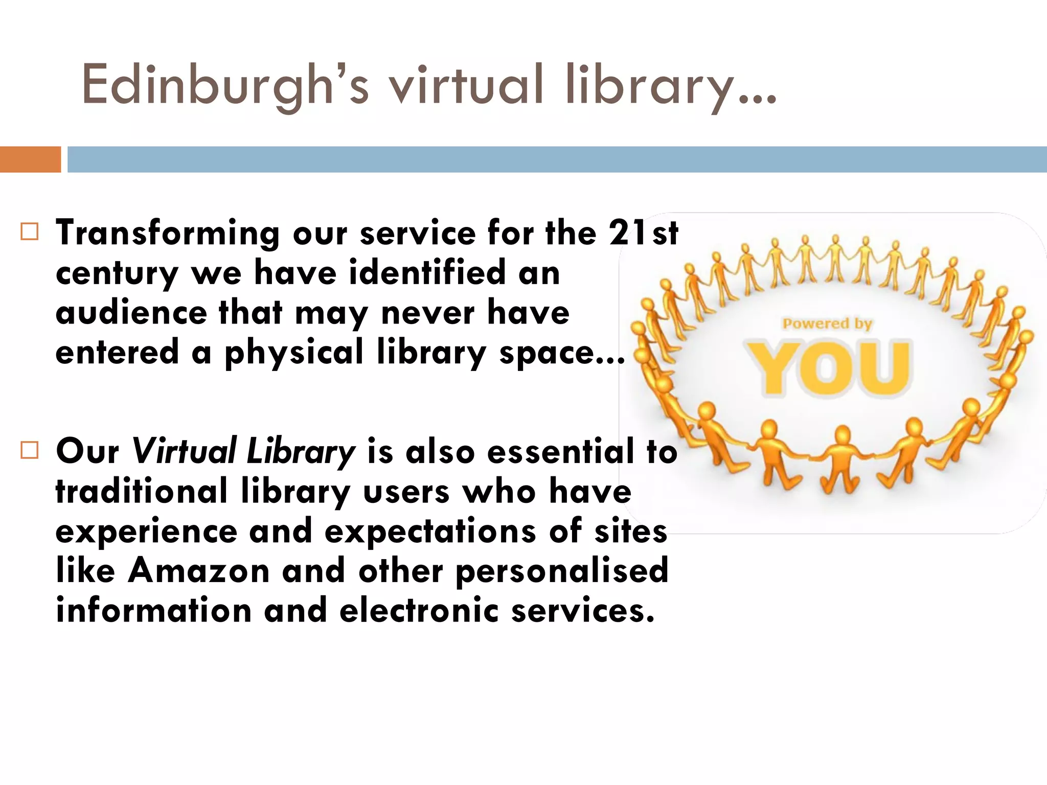 Edinburgh’s virtual library... Transforming our service for the 21st century we have identified an audience that may never have  entered a physical library space...  Our  Virtual Library  is also essential to traditional library users who have experience and expectations of sites like Amazon and other personalised information and electronic services.  