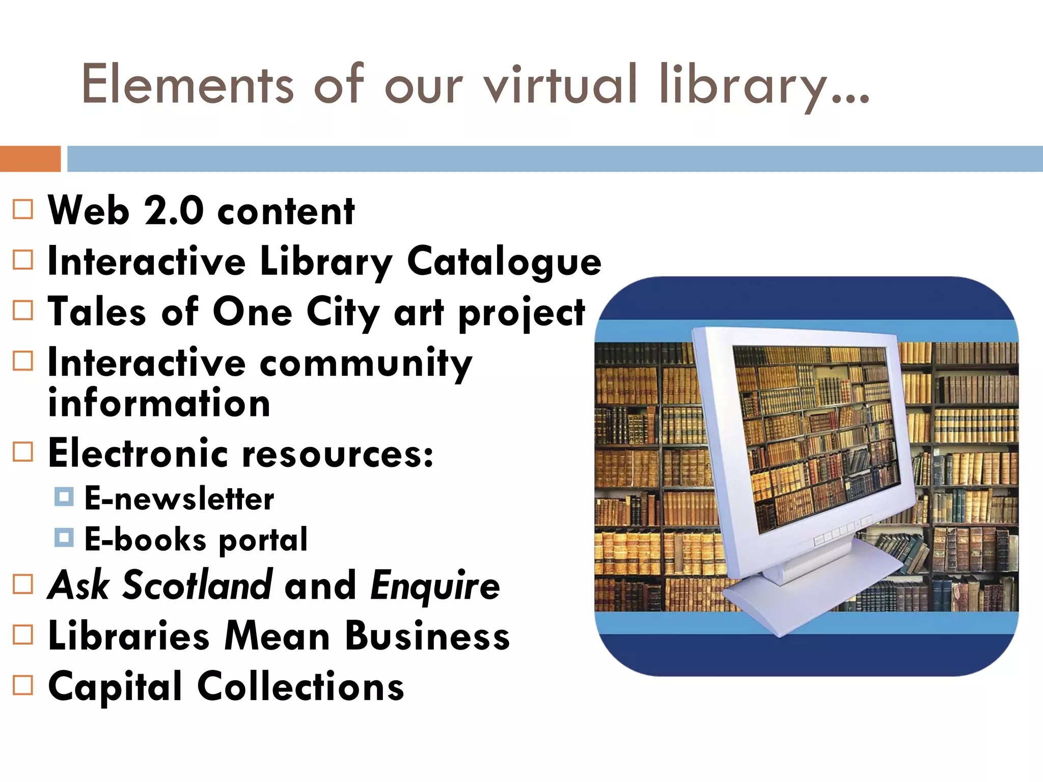 Elements of our virtual library... Web 2.0 content Interactive Library Catalogue Tales of One City art project Interactive community  information Electronic resources: E-newsletter E-books portal Ask Scotland  and  Enquire Libraries Mean Business  Capital Collections 