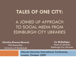 TALES OF ONE CITY: A JOINED UP APPROACH TO SOCIAL MEDIA FROM EDINBURGH CITY LIBRARIES Liz McGettigan Head of Libraries Edinburgh City Libraries Internet Librarian International Conference, London, October 2009 Christine Rooney-Browne PhD Researcher  University of Strathclyde 