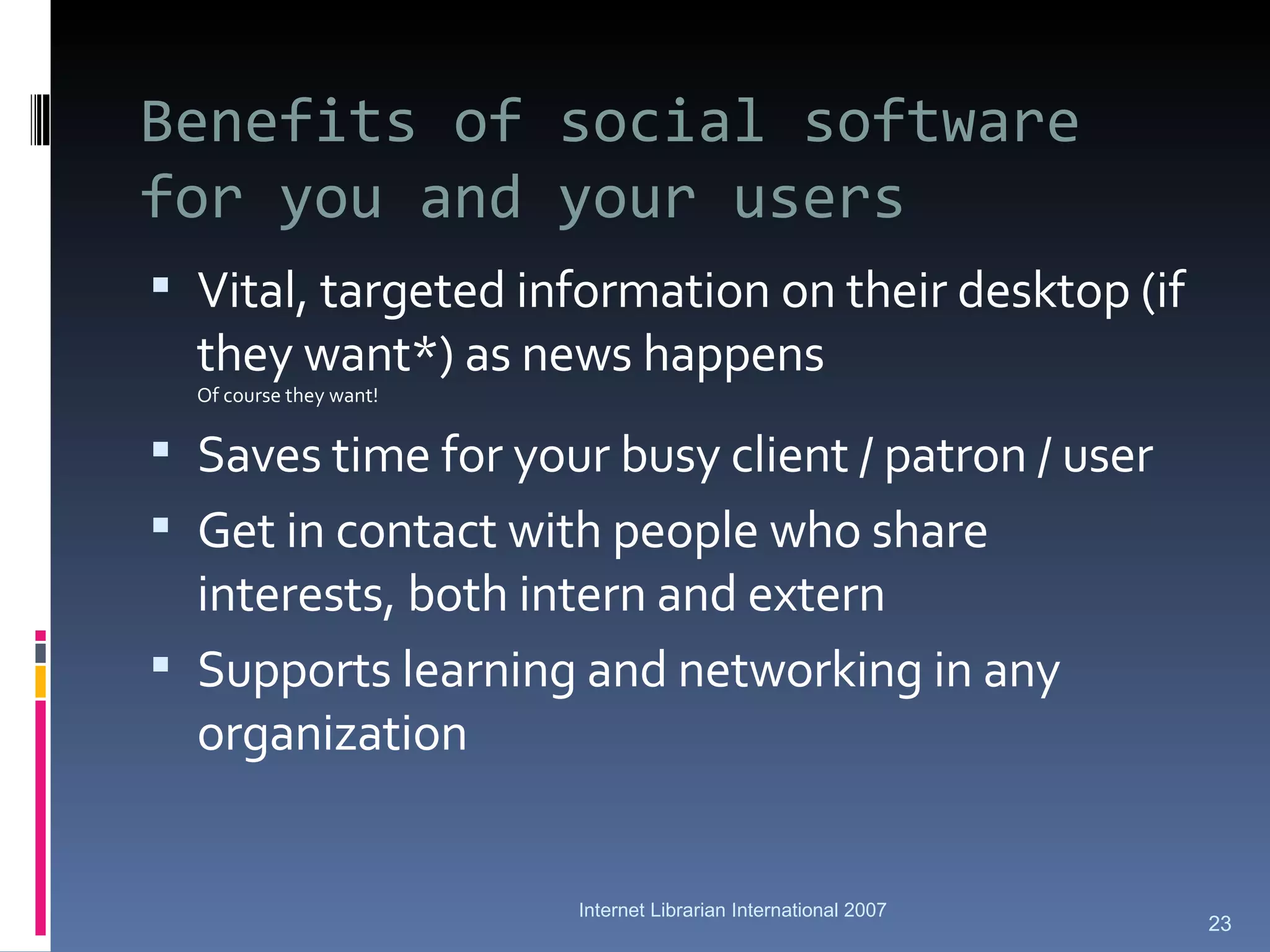 Benefits of social software for you and your users Vital, targeted information on their desktop (if they want*) as news happens Of course they want! Saves time for your busy client / patron / user Get in contact with people who share interests, both intern and extern Supports learning and networking in any organization Internet Librarian International 2007 