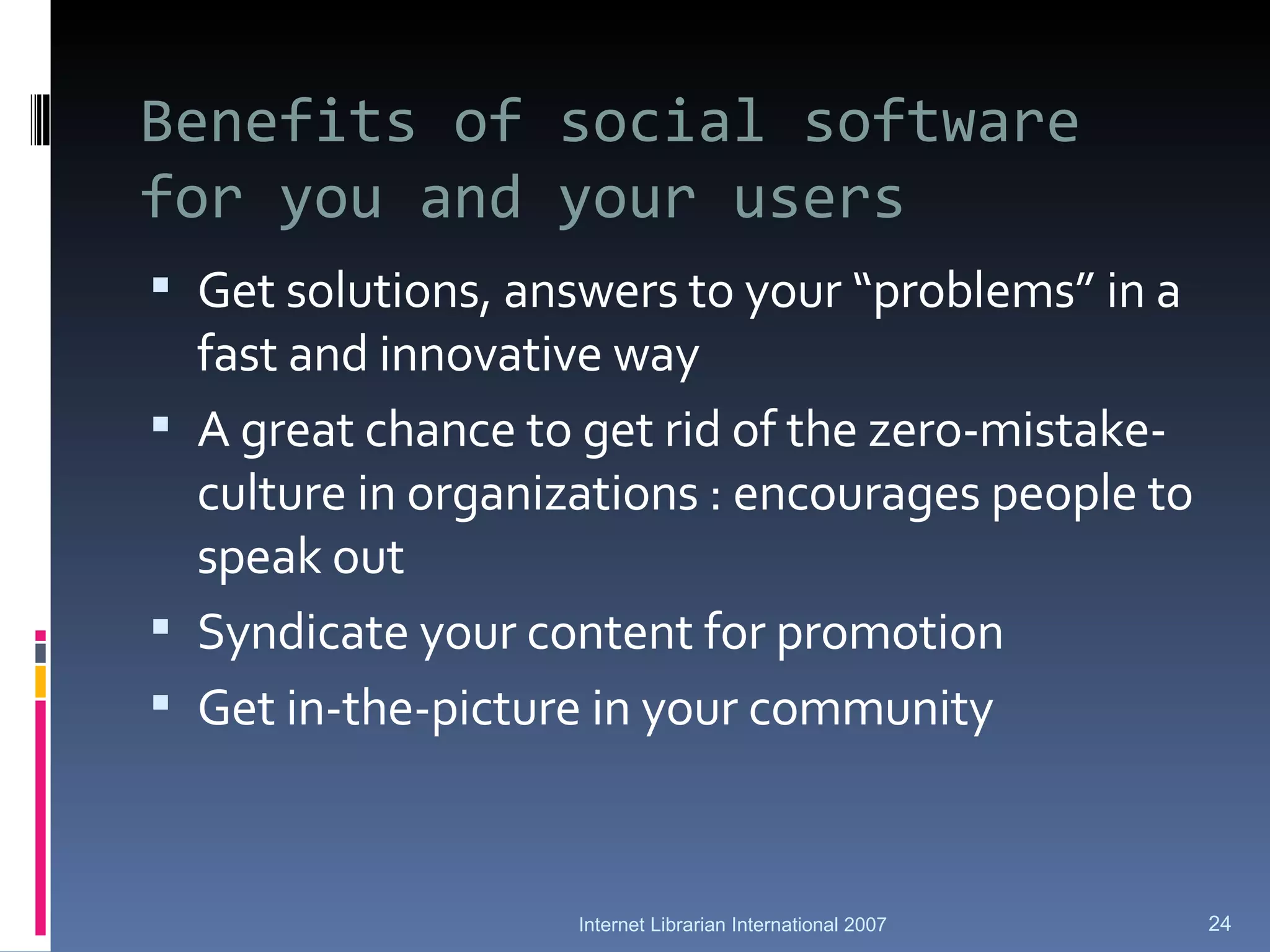 Benefits of social software for you and your users Get solutions, answers to your “problems” in a fast and innovative way A great chance to get rid of the zero-mistake-culture in organizations : encourages people to speak out Syndicate your content for promotion Get in-the-picture in your community Internet Librarian International 2007 