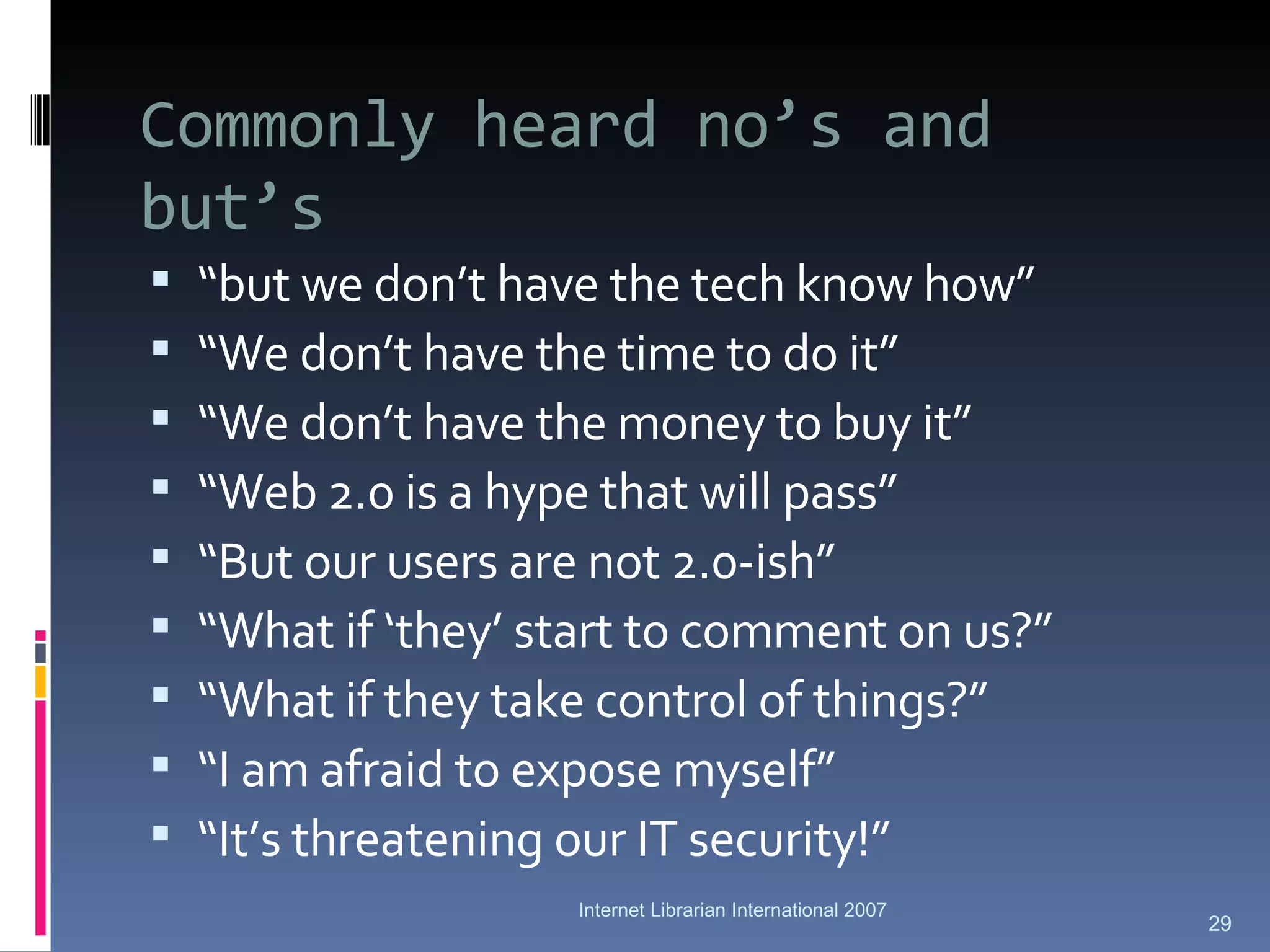 Commonly heard no’s and but’s “ but we don’t have the tech know how” “ We don’t have the time to do it” “ We don’t have the money to buy it” “ Web 2.0 is a hype that will pass” “ But our users are not 2.0-ish” “ What if ‘they’ start to comment on us?” “ What if they take control of things?” “ I am afraid to expose myself” “ It’s threatening our IT security!” Internet Librarian International 2007 