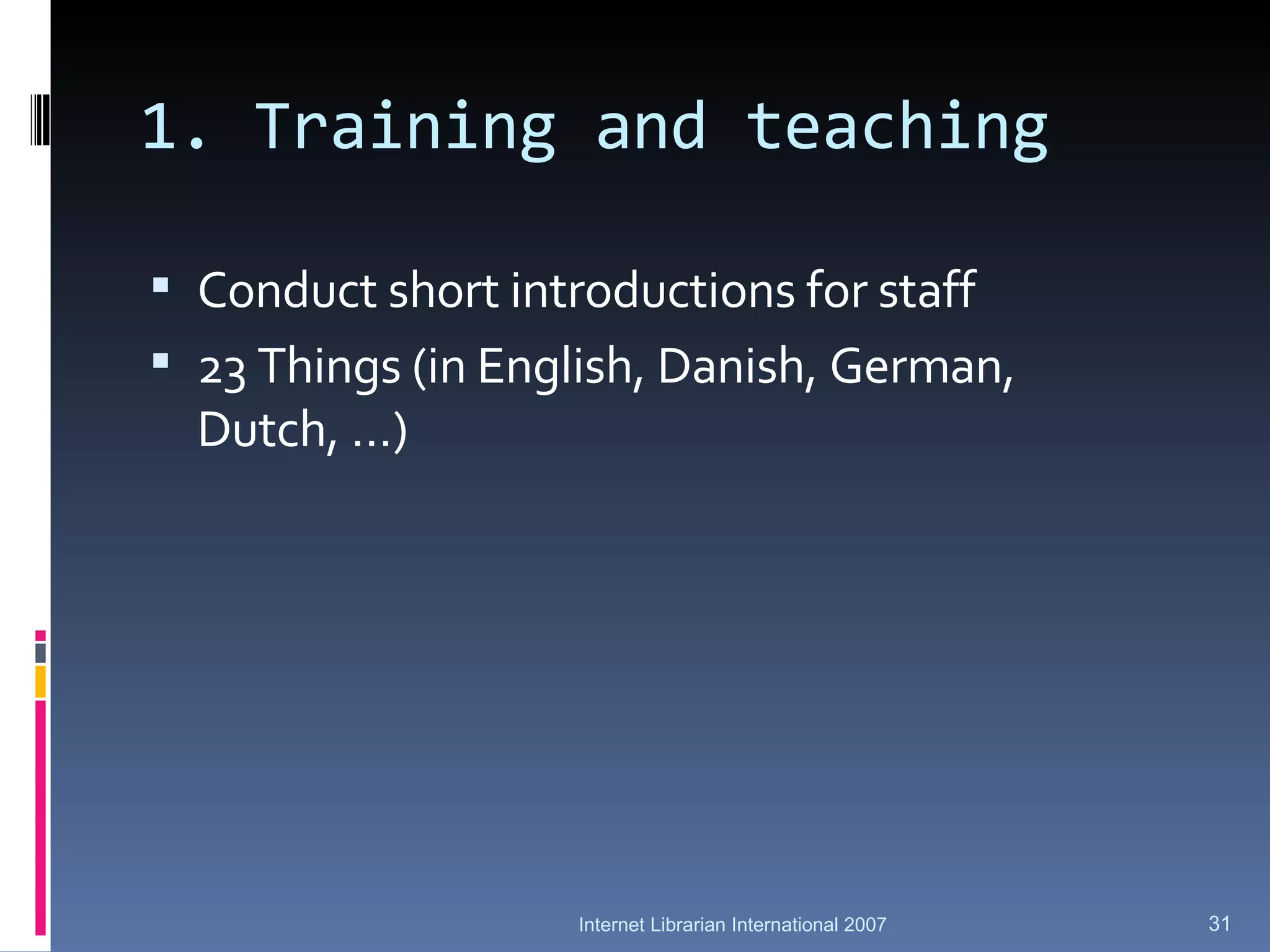 1. Training and teaching Conduct short introductions for staff 23 Things (in English, Danish, German,  Dutch, …) Internet Librarian International 2007 