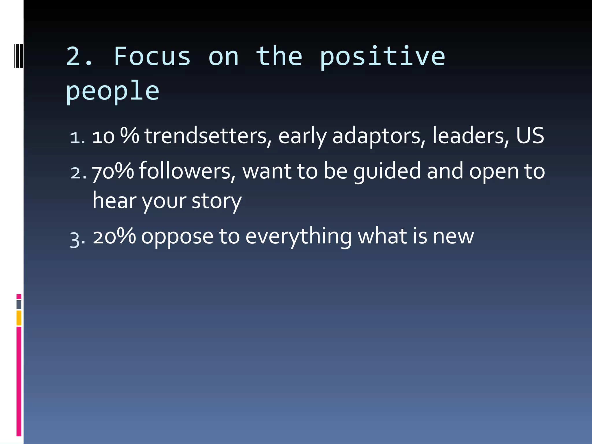 2. Focus on the positive people 10 % trendsetters, early adaptors, leaders, US 70% followers, want to be guided and open to hear your story 20% oppose to everything what is new 