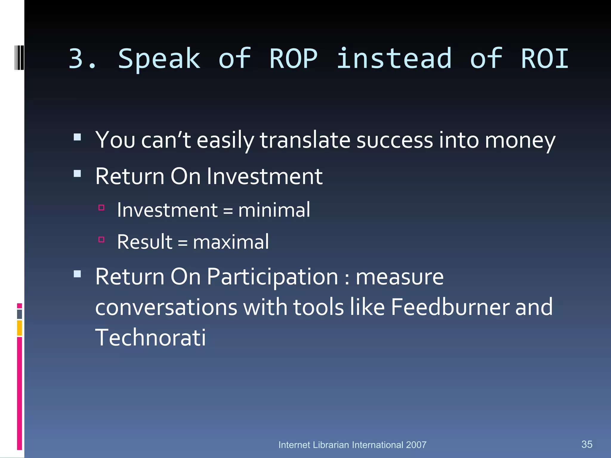 3. Speak of ROP instead of ROI You can’t easily translate success into money Return On Investment Investment = minimal Result = maximal Return On Participation : measure conversations with tools like Feedburner and Technorati Internet Librarian International 2007 