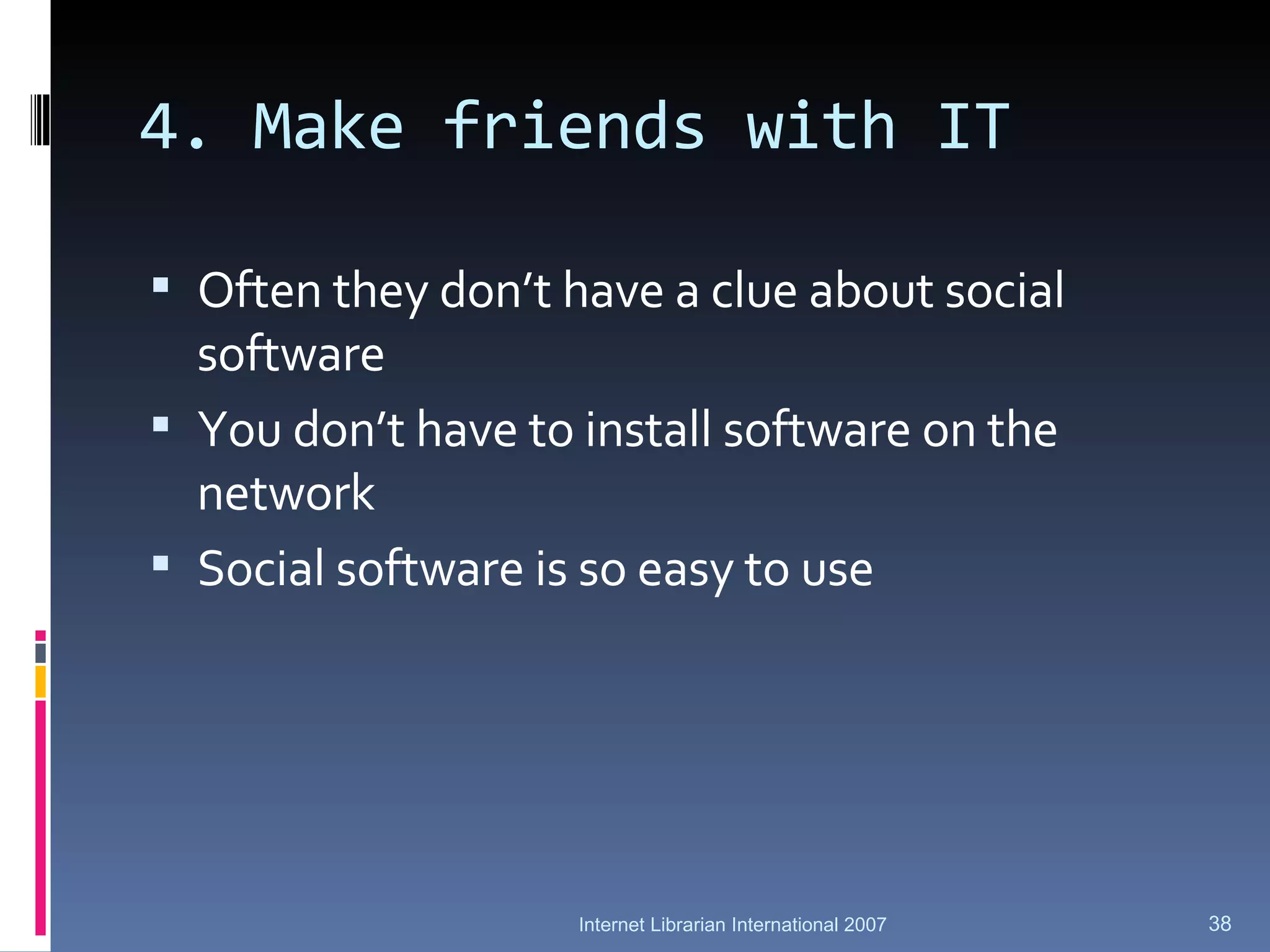 4. Make friends with IT Often they don’t have a clue about social software You don’t have to install software on the network Social software is so easy to use Internet Librarian International 2007 