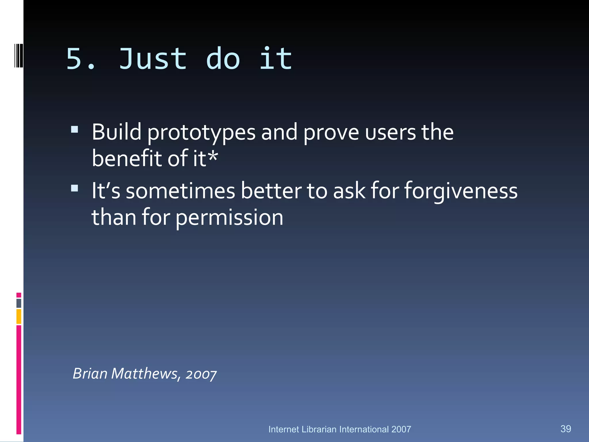 5. Just do it Build prototypes and prove users the benefit of it* It’s sometimes better to ask for forgiveness than for permission   Brian Matthews, 2007 Internet Librarian International 2007 
