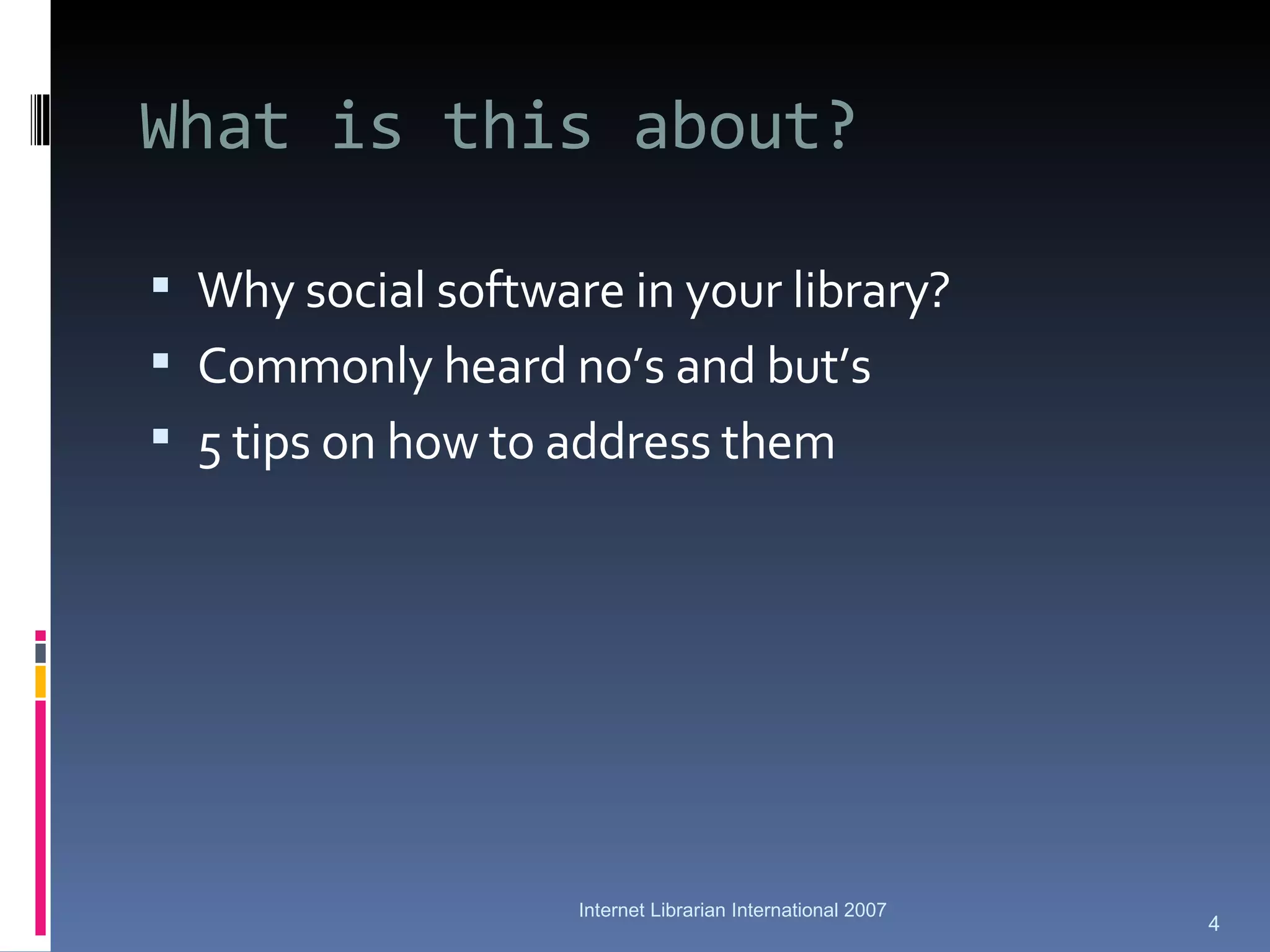 What is this about? Why social software in your library? Commonly heard no’s and but’s 5 tips on how to address them Internet Librarian International 2007 