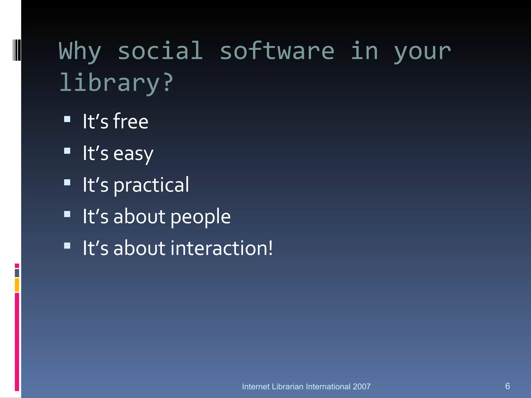 Why social software in your library? It’s free It’s easy It’s practical It’s about people It’s about interaction! Internet Librarian International 2007 