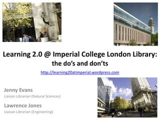 Learning 2.0 @ Imperial College London Library:the do’s and don’tshttp://learning20atimperial.wordpress.com Jenny Evans Liaison Librarian (Natural Sciences) Lawrence Jones Liaison Librarian (Engineering) 