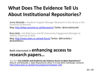 What Does The Evidence Tell Us
About Institutional Repositories?
Jenny Delasalle – Academic Support Manager (Research) in the Library at the
University of Warwick.
Blog: http://blogs.warwick.ac.uk/libresearch/ Twitter: @JennyDelasalle

Brian Kelly – UK Web Focus and ISC Community Engagement Manager at
UKOLN, University of Bath.
Blog: http://www.ukoln.ac.uk/web-focus/ Twitter: @briankelly /
@ukwebfocus



           enhancing access to
Both interested in
research papers…
See also: Can LinkedIn and Academia.edu Enhance Access to Open Repositories?
Kelly, B. and Delasalle, J. Open Repositories 2012, 9-13 July 2012, Edinburgh, Scotland.
http://www.ukoln.ac.uk/web-focus/papers/or12/paper-136/

                                                                                           JD > JD
 