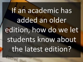 If an academic has
     added an older
edition, how do we let
 students know about
   the latest edition?
 