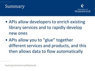 Summary


• APIs allow developers to enrich existing
  library services and to rapidly develop
  new ones
• APIs allow you to “glue” together
  different services and products, and this
  then allows data to flow automatically
 