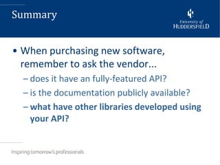 Summary


• When purchasing new software,
  remember to ask the vendor...
  – does it have an fully-featured API?
  – is the documentation publicly available?
  – what have other libraries developed using
    your API?
 