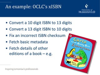 An example: OCLC’s xISBN


•   Convert a 10 digit ISBN to 13 digits
•   Convert a 13 digit ISBN to 10 digits
•   Fix an incorrect ISBN checksum
•   Fetch basic metadata
•   Fetch details of other
    editions of a book – e.g.
 