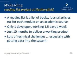 MyReading
reading list project at Huddersfield

• A reading list is a list of books, journal articles,
  etc for each module on an academic course
• Only 1 developer, working 1.5 days a week
• Just 10 months to deliver a working product
• Lots of technical challenges ... especially with
  getting data into the system!


                                                     [5]
 