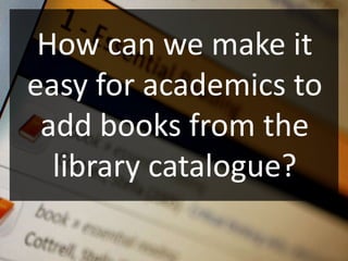 How can we make it
easy for academics to
 add books from the
  library catalogue?
 
