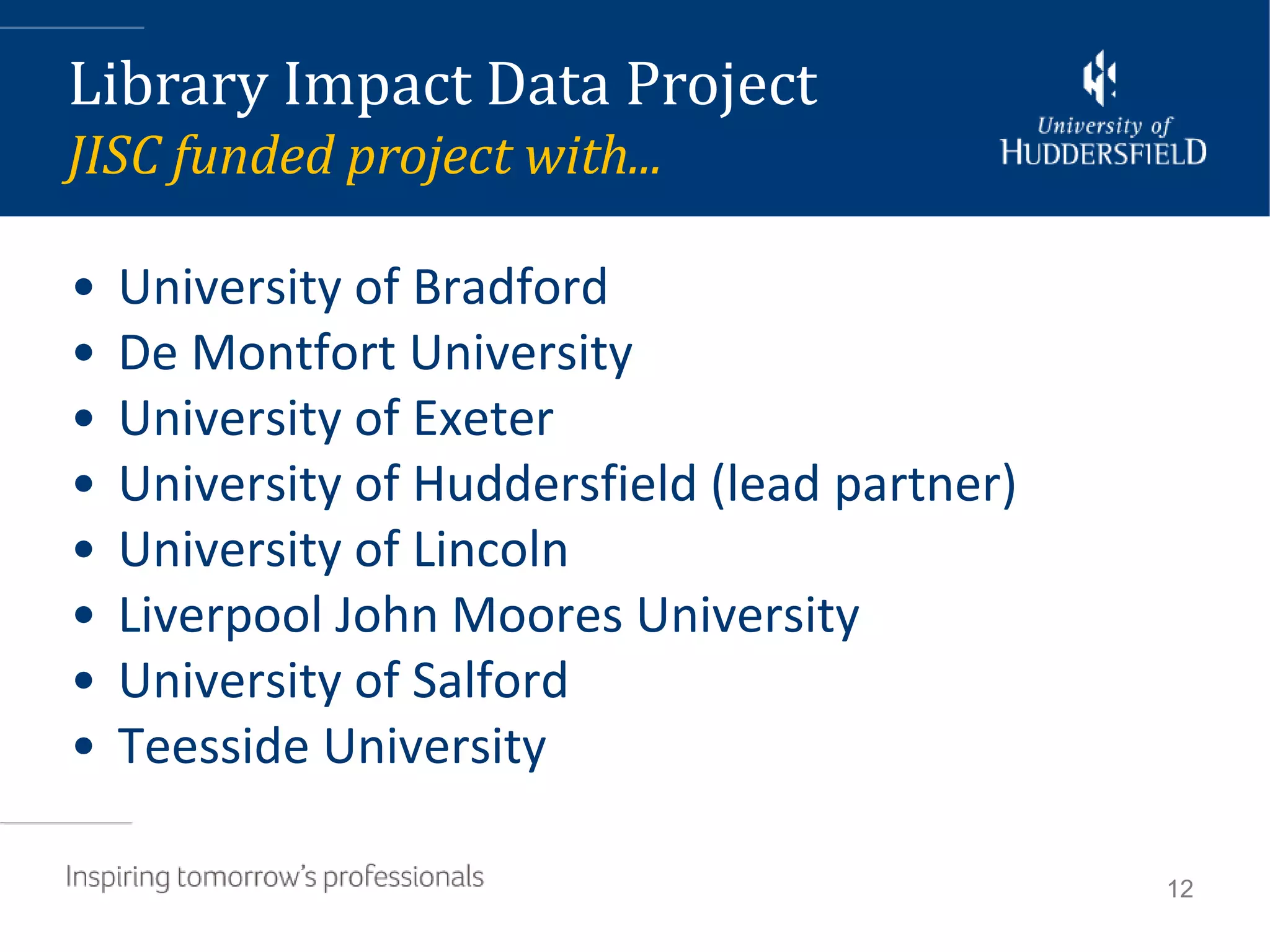 Library Impact Data Project
JISC funded project with...

•   University of Bradford
•   De Montfort University
•   University of Exeter
•   University of Huddersfield (lead partner)
•   University of Lincoln
•   Liverpool John Moores University
•   University of Salford
•   Teesside University

                                                12
 