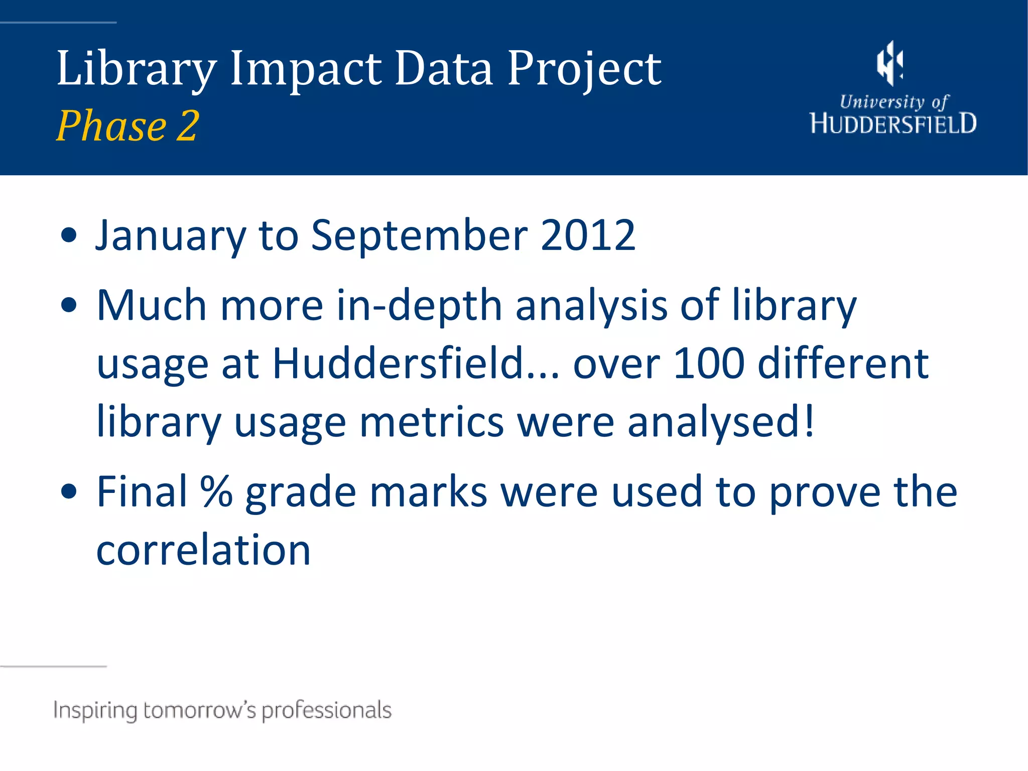 Library Impact Data Project
Phase 2

• January to September 2012
• Much more in-depth analysis of library
  usage at Huddersfield... over 100 different
  library usage metrics were analysed!
• Final % grade marks were used to prove the
  correlation
 