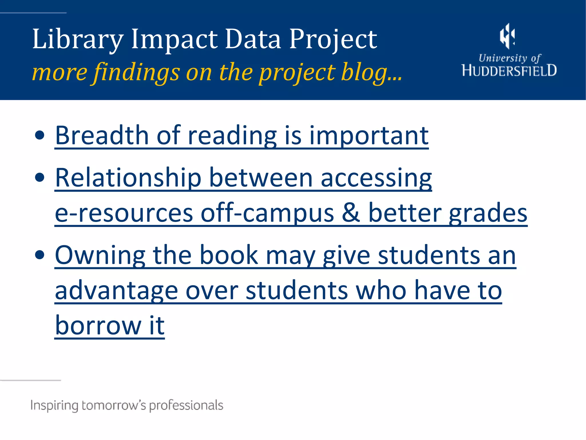 Library Impact Data Project
more findings on the project blog...

• Breadth of reading is important
• Relationship between accessing
  e-resources off-campus & better grades
• Owning the book may give students an
  advantage over students who have to
  borrow it
 