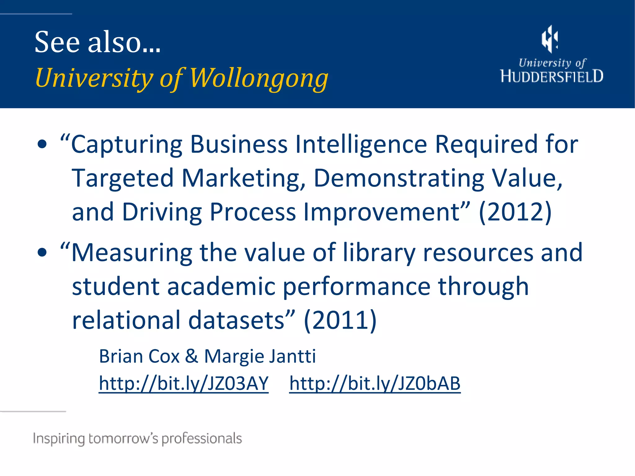 See also...
University of Wollongong

• “Capturing Business Intelligence Required for
   Targeted Marketing, Demonstrating Value,
   and Driving Process Improvement” (2012)
• “Measuring the value of library resources and
   student academic performance through
   relational datasets” (2011)
     Brian Cox & Margie Jantti
     http://bit.ly/JZ03AY http://bit.ly/JZ0bAB
 