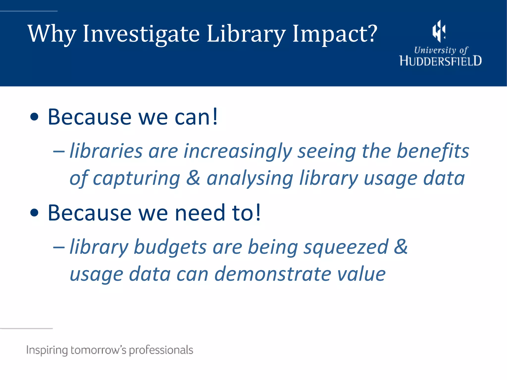 Why Investigate Library Impact?


• Because we can!
  – libraries are increasingly seeing the benefits
    of capturing & analysing library usage data
• Because we need to!
  – library budgets are being squeezed &
    usage data can demonstrate value
 