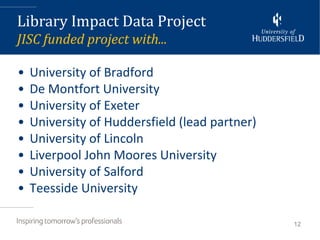 Library Impact Data Project
JISC funded project with...

•   University of Bradford
•   De Montfort University
•   University of Exeter
•   University of Huddersfield (lead partner)
•   University of Lincoln
•   Liverpool John Moores University
•   University of Salford
•   Teesside University

                                                12
 