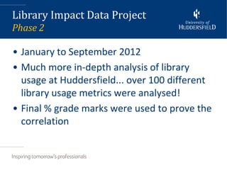 Library Impact Data Project
Phase 2

• January to September 2012
• Much more in-depth analysis of library
  usage at Huddersfield... over 100 different
  library usage metrics were analysed!
• Final % grade marks were used to prove the
  correlation
 
