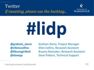 Twitter
If tweeting, please use the hashtag...




              #lidp
   @graham_stone      Graham Stone, Project Manager
   @ellenscollins     Ellen Collins, Research Assistant
   @librarygirlknit   Bryony Ramsden, Research Assistant
   @daveyp            Dave Pattern, Technical Support

                                                           [2]
 