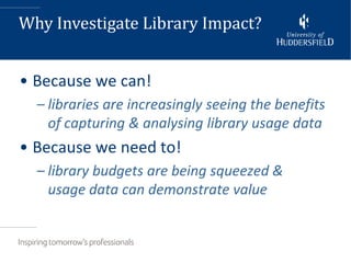 Why Investigate Library Impact?


• Because we can!
  – libraries are increasingly seeing the benefits
    of capturing & analysing library usage data
• Because we need to!
  – library budgets are being squeezed &
    usage data can demonstrate value
 