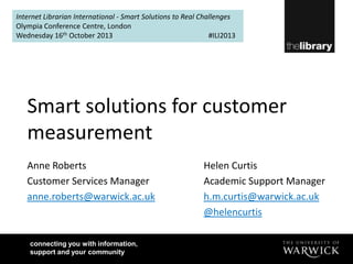 Internet Librarian International - Smart Solutions to Real Challenges
Olympia Conference Centre, London
Wednesday 16th October 2013
#ILI2013

Smart solutions for customer
measurement
Anne Roberts
Customer Services Manager
anne.roberts@warwick.ac.uk

connecting you with information,
support and your community

Helen Curtis
Academic Support Manager
h.m.curtis@warwick.ac.uk
@helencurtis

 