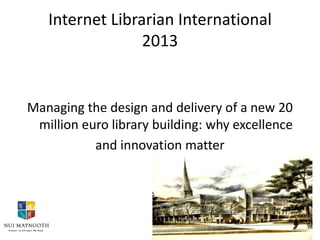 Internet Librarian International
2013

Managing the design and delivery of a new 20
million euro library building: why excellence
and innovation matter

 