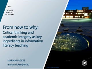 From how to why: 
Critical thinking and 
academic integrity as key 
ingredients in information 
literacy teaching 
MARIANN LØKSE 
mariann.lokse@uit.no 
Photo: Torbjørn Kvil Gamst 
 