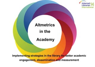 Altmetrics 
in the 
Academy 
Implementing strategies in the library for better academic 
engagement, dissemination and measurement 
 