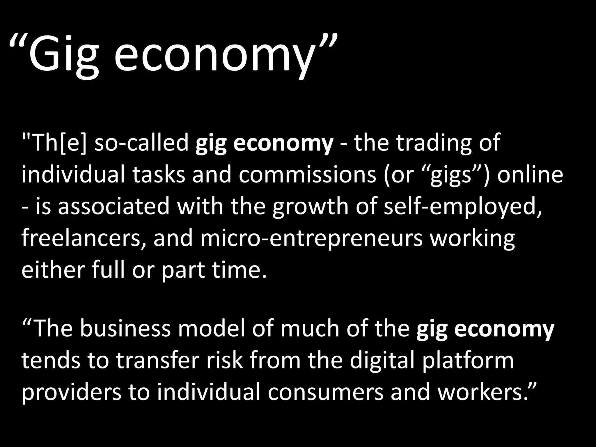 “Gig economy”
"Th[e] so-called gig economy - the trading of
individual tasks and commissions (or “gigs”) online
- is associated with the growth of self-employed,
freelancers, and micro-entrepreneurs working
either full or part time.
“The business model of much of the gig economy
tends to transfer risk from the digital platform
providers to individual consumers and workers.”
 