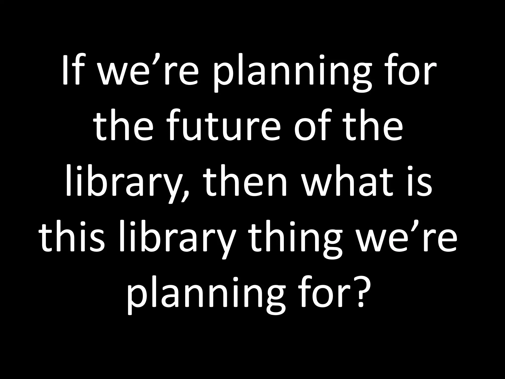 If we’re planning for
the future of the
library, then what is
this library thing we’re
planning for?
 