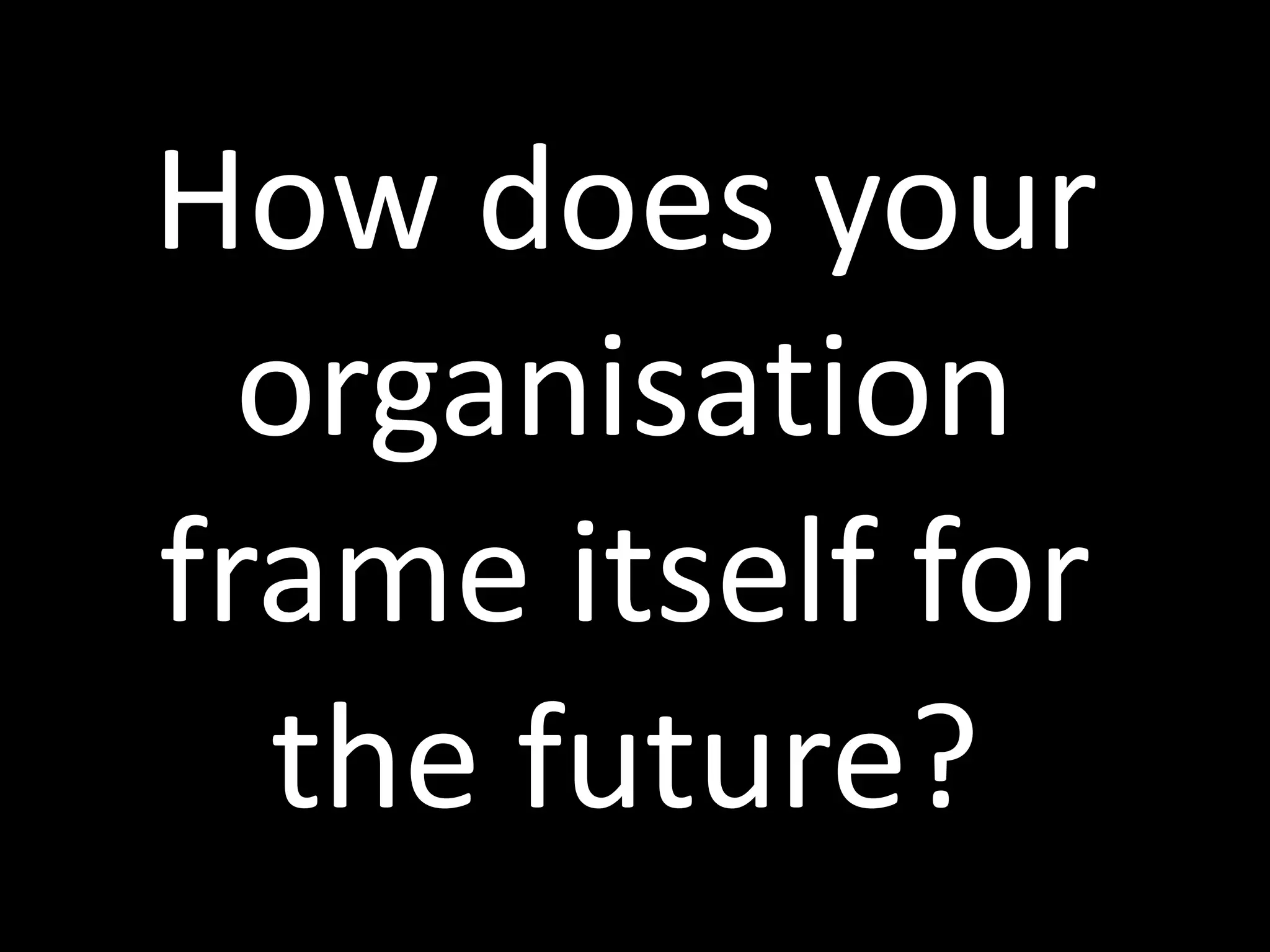 How does your
organisation
frame itself for
the future?
 
