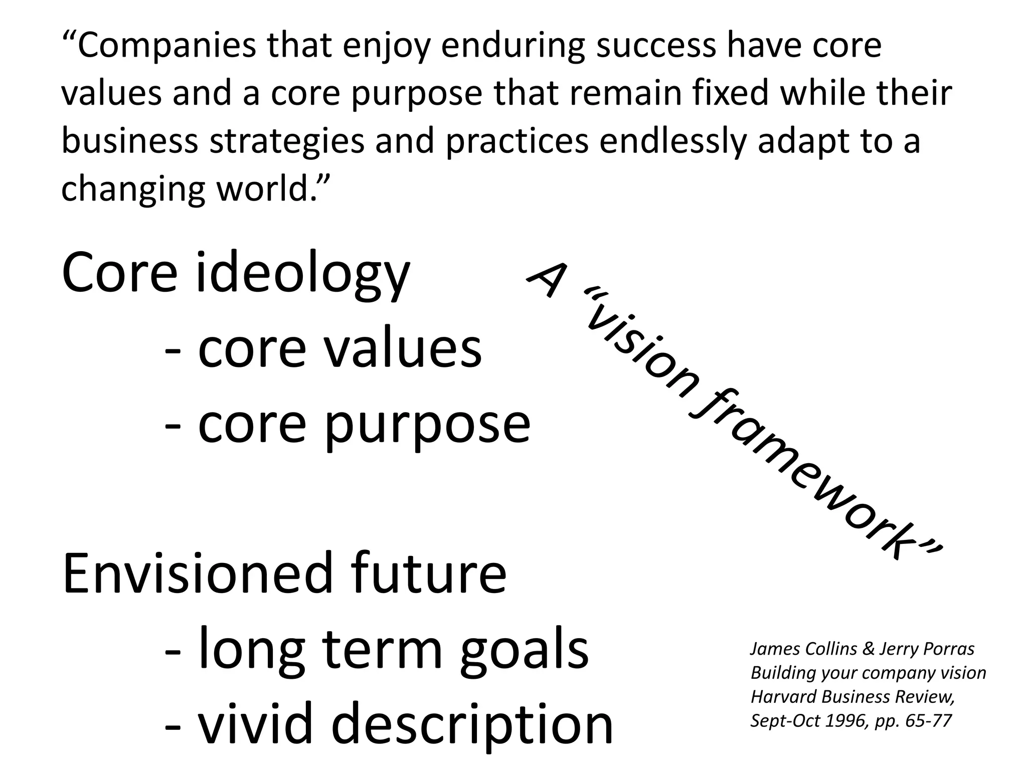 Core ideology
- core values
- core purpose
Envisioned future
- long term goals
- vivid description
“Companies that enjoy enduring success have core
values and a core purpose that remain fixed while their
business strategies and practices endlessly adapt to a
changing world.”
James Collins & Jerry Porras
Building your company vision
Harvard Business Review,
Sept-Oct 1996, pp. 65-77
 