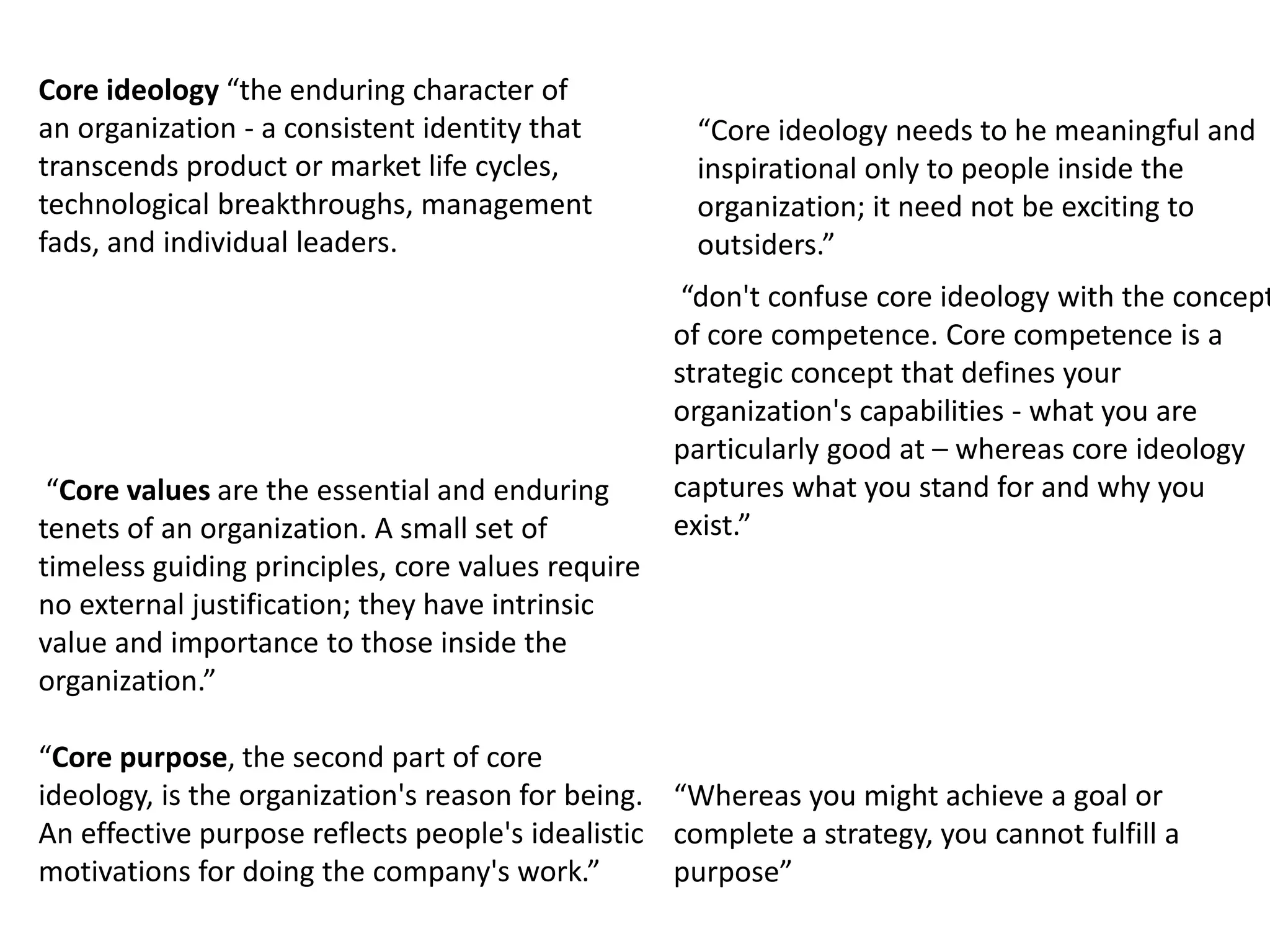 “Core values are the essential and enduring
tenets of an organization. A small set of
timeless guiding principles, core values require
no external justification; they have intrinsic
value and importance to those inside the
organization.”
Core ideology “the enduring character of
an organization - a consistent identity that
transcends product or market life cycles,
technological breakthroughs, management
fads, and individual leaders.
“Core purpose, the second part of core
ideology, is the organization's reason for being.
An effective purpose reflects people's idealistic
motivations for doing the company's work.”
“Whereas you might achieve a goal or
complete a strategy, you cannot fulfill a
purpose”
“Core ideology needs to he meaningful and
inspirational only to people inside the
organization; it need not be exciting to
outsiders.”
“don't confuse core ideology with the concept
of core competence. Core competence is a
strategic concept that defines your
organization's capabilities - what you are
particularly good at – whereas core ideology
captures what you stand for and why you
exist.”
 