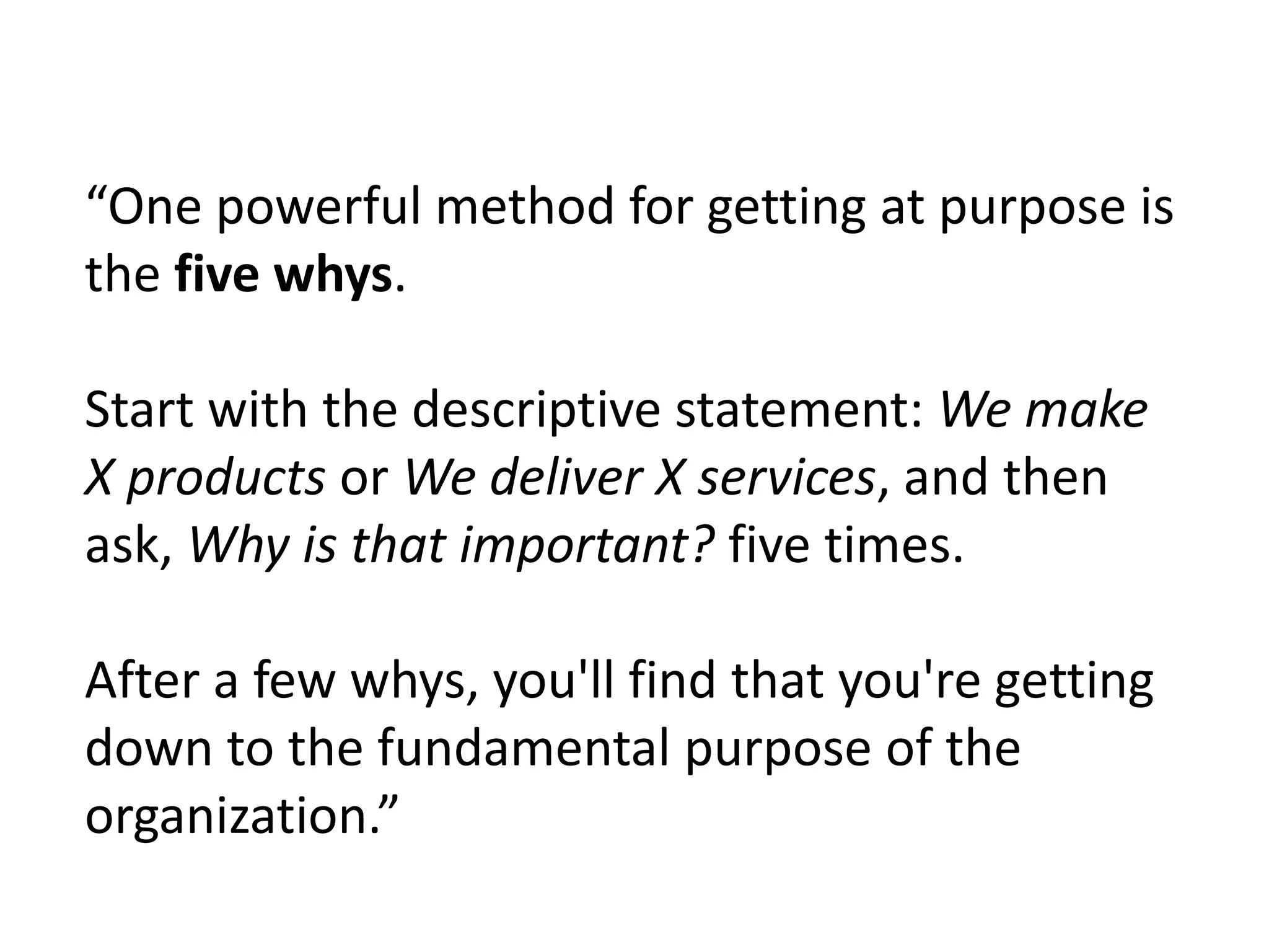 “One powerful method for getting at purpose is
the five whys.
Start with the descriptive statement: We make
X products or We deliver X services, and then
ask, Why is that important? five times.
After a few whys, you'll find that you're getting
down to the fundamental purpose of the
organization.”
 
