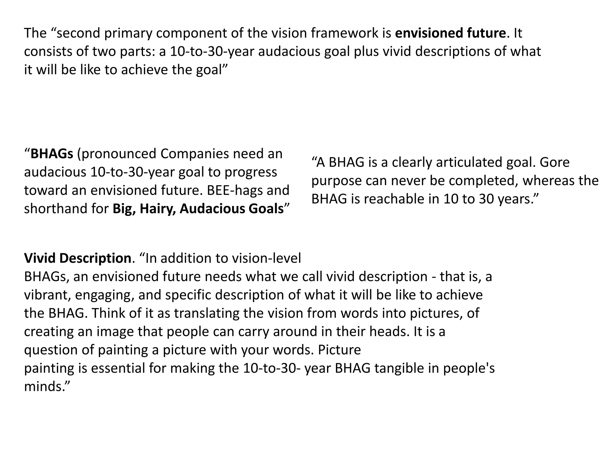 The “second primary component of the vision framework is envisioned future. It
consists of two parts: a 10-to-30-year audacious goal plus vivid descriptions of what
it will be like to achieve the goal”
“BHAGs (pronounced Companies need an
audacious 10-to-30-year goal to progress
toward an envisioned future. BEE-hags and
shorthand for Big, Hairy, Audacious Goals”
Vivid Description. “In addition to vision-level
BHAGs, an envisioned future needs what we call vivid description - that is, a
vibrant, engaging, and specific description of what it will be like to achieve
the BHAG. Think of it as translating the vision from words into pictures, of
creating an image that people can carry around in their heads. It is a
question of painting a picture with your words. Picture
painting is essential for making the 10-to-30- year BHAG tangible in people's
minds.”
“A BHAG is a clearly articulated goal. Gore
purpose can never be completed, whereas the
BHAG is reachable in 10 to 30 years.”
 