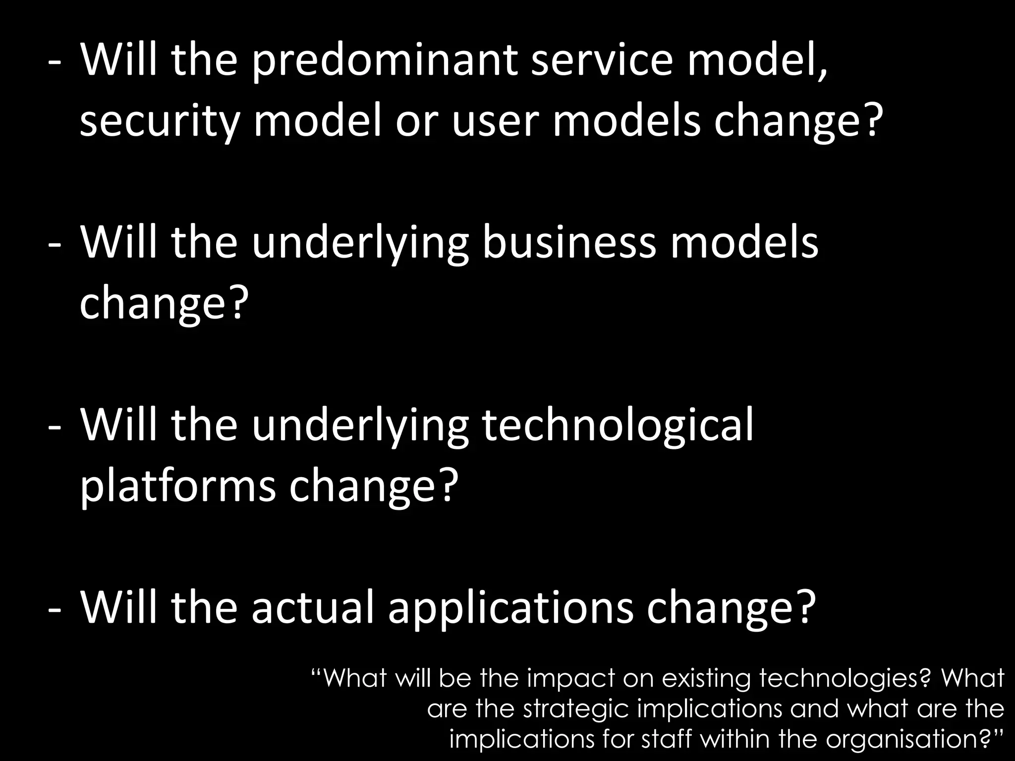 - Will the predominant service model,
security model or user models change?
- Will the underlying business models
change?
- Will the underlying technological
platforms change?
- Will the actual applications change?
“What will be the impact on existing technologies? What
are the strategic implications and what are the
implications for staff within the organisation?”
 