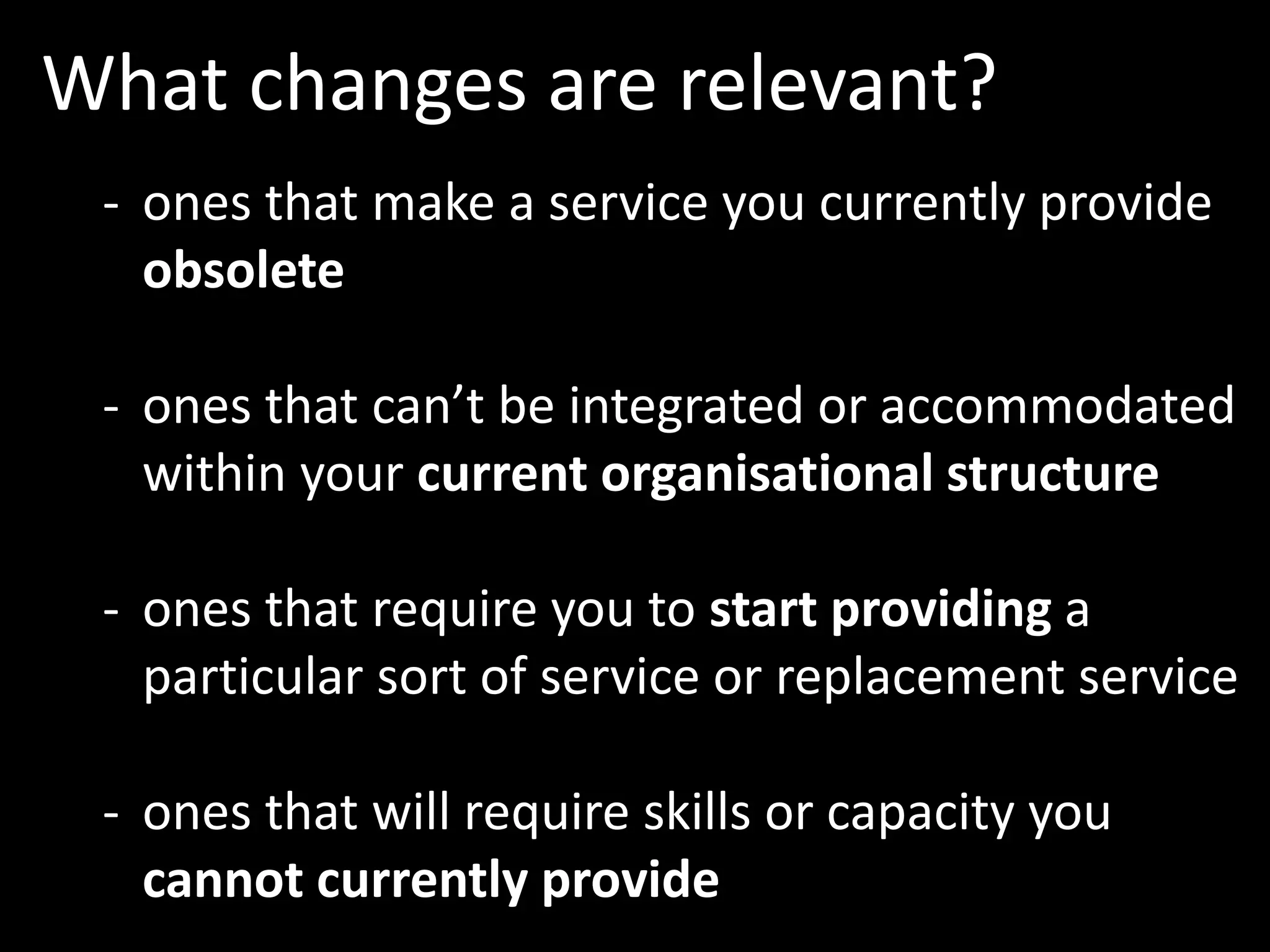 What changes are relevant?
- ones that make a service you currently provide
obsolete
- ones that can’t be integrated or accommodated
within your current organisational structure
- ones that require you to start providing a
particular sort of service or replacement service
- ones that will require skills or capacity you
cannot currently provide
 