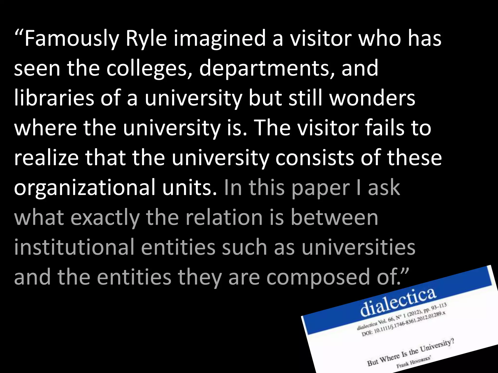 “Famously Ryle imagined a visitor who has
seen the colleges, departments, and
libraries of a university but still wonders
where the university is. The visitor fails to
realize that the university consists of these
organizational units. In this paper I ask
what exactly the relation is between
institutional entities such as universities
and the entities they are composed of.”
 