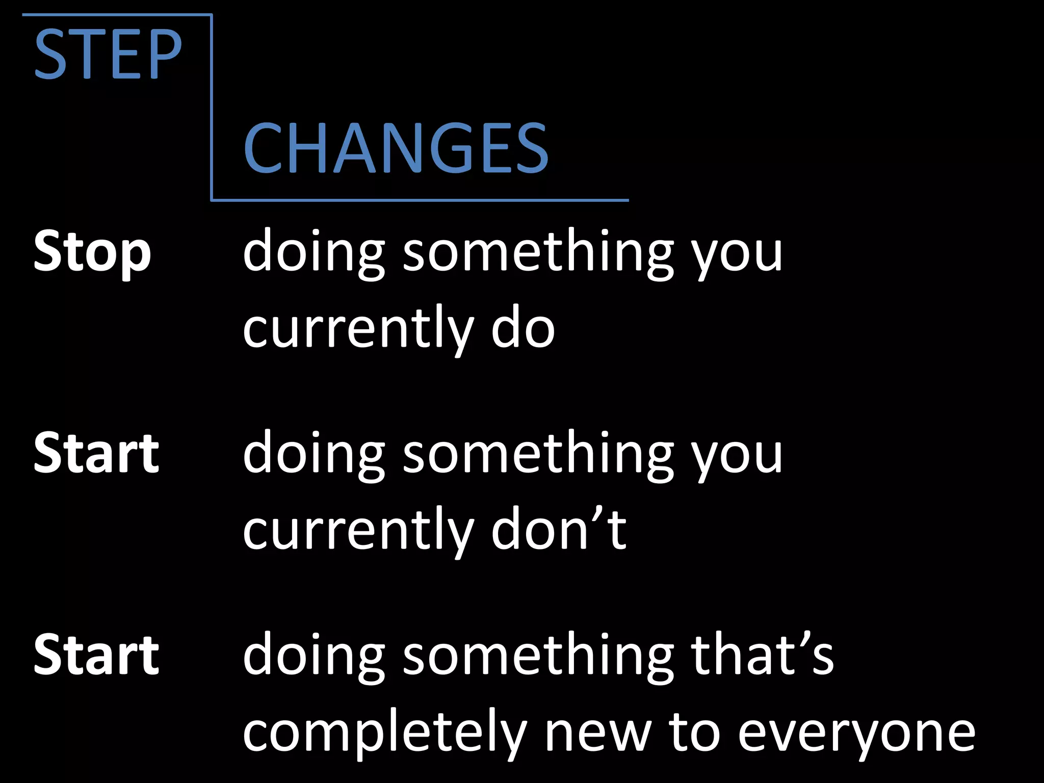Stop doing something you
currently do
Start doing something you
currently don’t
Start doing something that’s
completely new to everyone
STEP
CHANGES
 