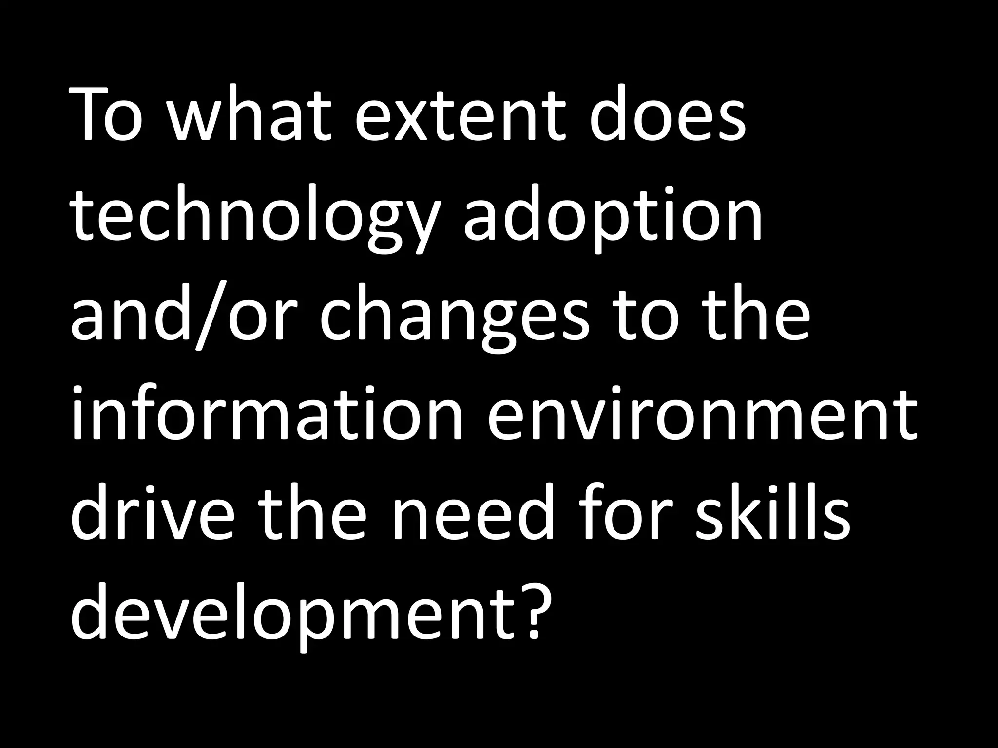 To what extent does
technology adoption
and/or changes to the
information environment
drive the need for skills
development?
 