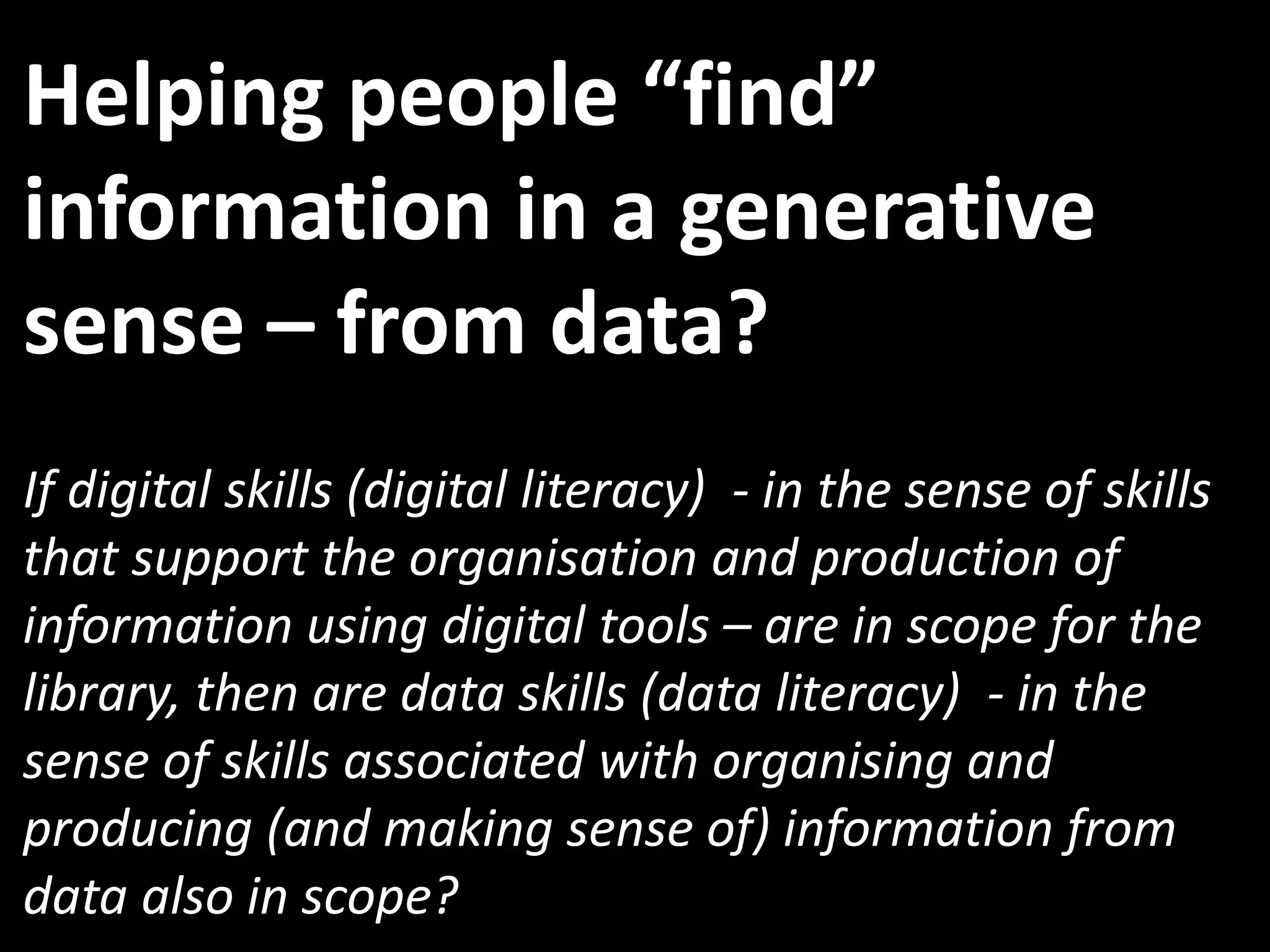 Helping people “find”
information in a generative
sense – from data?
If digital skills (digital literacy) - in the sense of skills
that support the organisation and production of
information using digital tools – are in scope for the
library, then are data skills (data literacy) - in the
sense of skills associated with organising and
producing (and making sense of) information from
data also in scope?
 