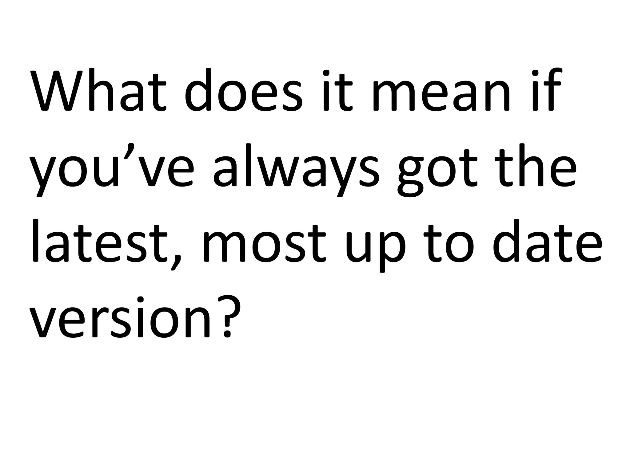 What does it mean if
you’ve always got the
latest, most up to date
version?
 